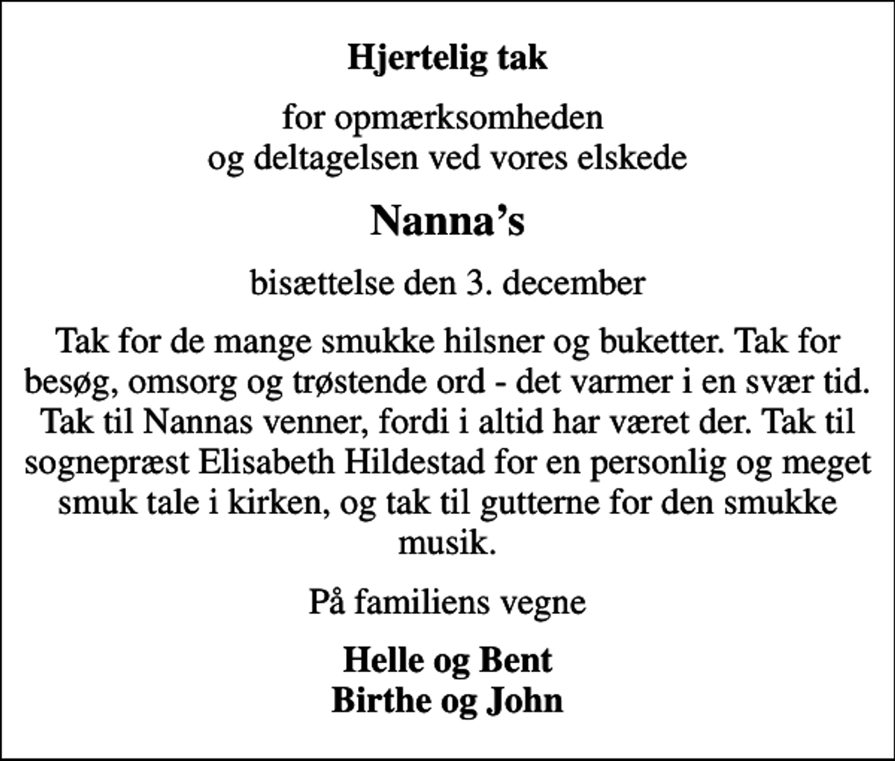 <p>Hjertelig tak<br />for opmærksomheden og deltagelsen ved vores elskede<br />Nannas<br />bisættelse den 3. december<br />Tak for de mange smukke hilsner og buketter. Tak for besøg, omsorg og trøstende ord - det varmer i en svær tid. Tak til Nannas venner, fordi i altid har været der. Tak til sognepræst Elisabeth Hildestad for en personlig og meget smuk tale i kirken, og tak til gutterne for den smukke musik.<br />På familiens vegne<br />Helle og Bent Birthe og John</p>