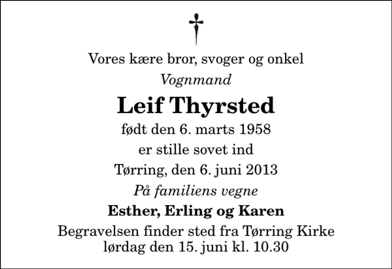 <p>Vores kære bror, svoger og onkel<br />Vognmand<br />Leif Thyrsted<br />født den 6. marts 1958<br />er stille sovet ind<br />Tørring, den 6. juni 2013<br />På familiens vegne<br />Esther, Erling og Karen<br />Begravelsen finder sted fra Tørring Kirke lørdag den 15. juni kl. 10.30</p>