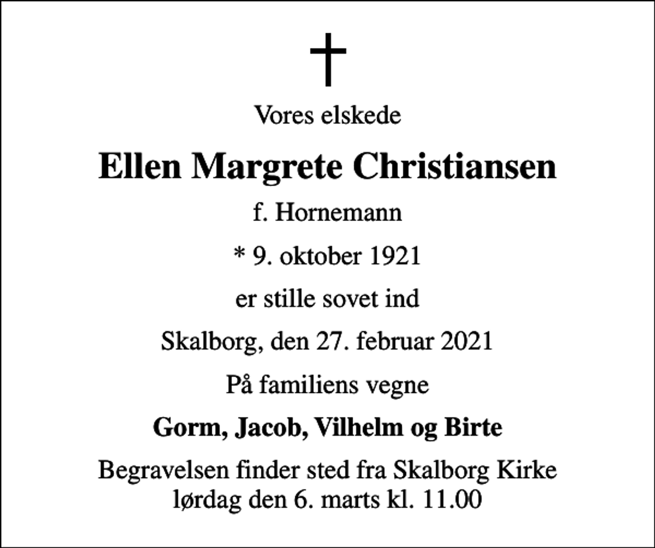 <p>Vores elskede<br />Ellen Margrete Christiansen<br />f. Hornemann<br />* 9. oktober 1921<br />er stille sovet ind<br />Skalborg, den 27. februar 2021<br />På familiens vegne<br />Gorm, Jacob, Vilhelm og Birte<br />Begravelsen finder sted fra Skalborg Kirke lørdag den 6. marts kl. 11.00</p>