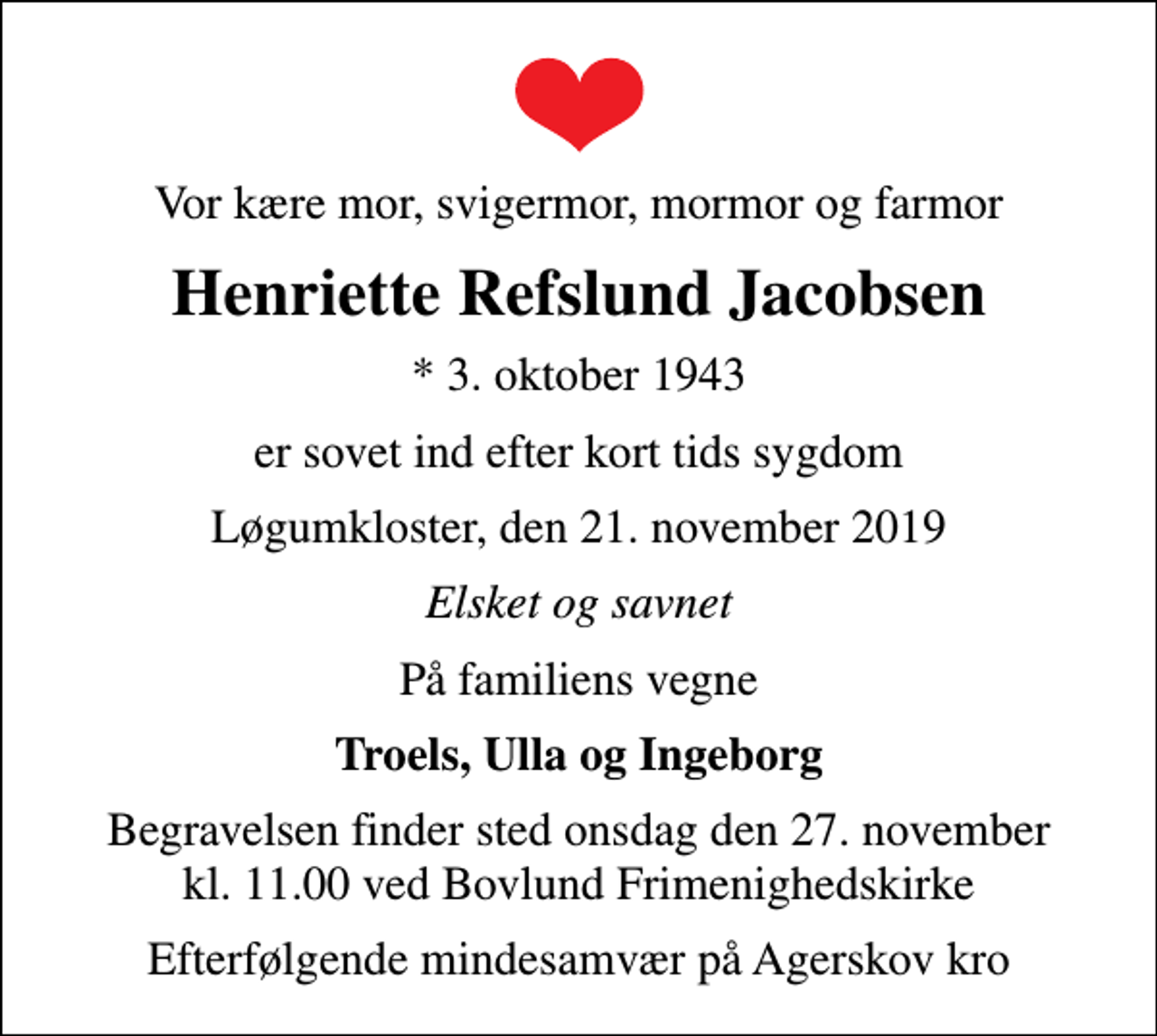 <p>Vor kære mor, svigermor, mormor og farmor<br />Henriette Refslund Jacobsen<br />* 3. oktober 1943<br />er sovet ind efter kort tids sygdom<br />Løgumkloster, den 21. november 2019<br />Elsket og savnet<br />På familiens vegne<br />Troels, Ulla og Ingeborg<br />Begravelsen finder sted onsdag den 27. november kl. 11.00 ved Bovlund Frimenighedskirke<br />Efterfølgende mindesamvær på Agerskov kro</p>