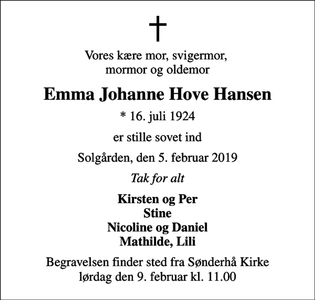 <p>Vores kære mor, svigermor, mormor og oldemor<br />Emma Johanne Hove Hansen<br />* 16. juli 1924<br />er stille sovet ind<br />Solgården, den 5. februar 2019<br />Tak for alt<br />Kirsten og Per Stine Nicoline og Daniel Mathilde, Lili<br />Begravelsen finder sted fra Sønderhå Kirke lørdag den 9. februar kl. 11.00</p>