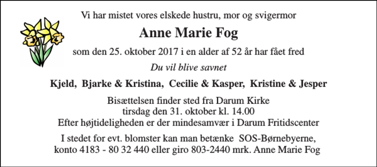 <p>Vi har mistet vores elskede hustru, mor og svigermor<br />Anne Marie Fog<br />som den 25. oktober 2017 i en alder af 52 år har fået fred<br />Du vil blive savnet<br />Kjeld, Bjarke &amp; Kristina, Cecilie &amp; Kasper, Kristine &amp; Jesper<br />Bisættelsen finder sted fra Darum Kirke tirsdag den 31. oktober kl. 14.00 Efter højtideligheden er der mindesamvær i Darum Fritidscenter<br />I stedet for evt. blomster kan man betænke SOS-Børnebyerne, konto 4183 - 80 32 440 eller giro 803-2440 mrk. Anne Marie Fog</p>
