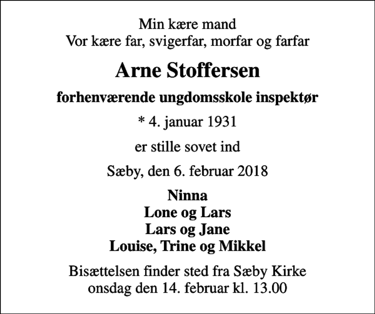 <p>Min kære mand Vor kære far, svigerfar, morfar og farfar<br />Arne Stoffersen<br />forhenværende ungdomsskole inspektør<br />* 4. januar 1931<br />er stille sovet ind<br />Sæby, den 6. februar 2018<br />Ninna Lone og Lars Lars og Jane Louise, Trine og Mikkel<br />Bisættelsen finder sted fra Sæby Kirke onsdag den 14. februar kl. 13.00</p>