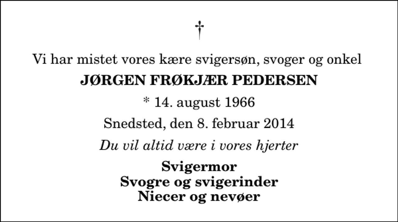 <p>Vi har mistet vores kære svigersøn, svoger og onkel<br />Jørgen Frøkjær Pedersen<br />* 14. august 1966<br />Snedsted, den 8. februar 2014<br />Du vil altid være i vores hjerter<br />Svigermor Svogre og svigerinder Niecer og nevøer</p>