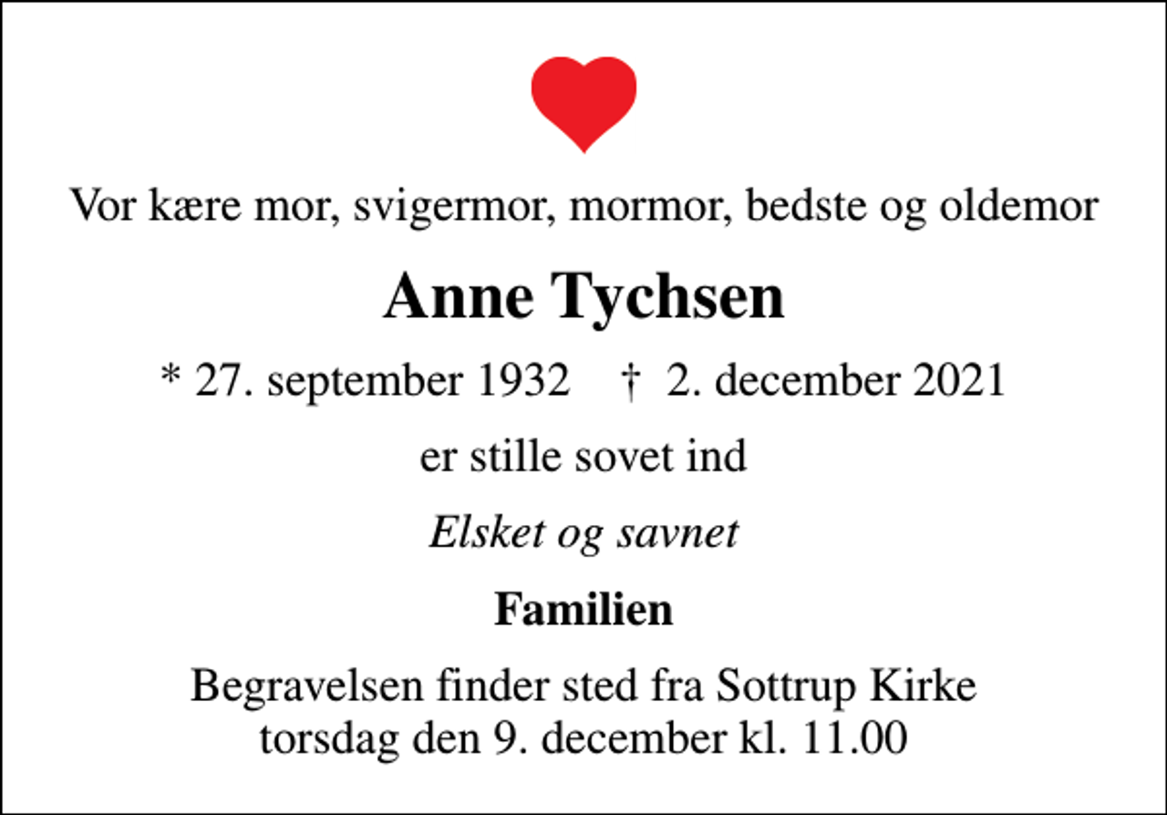 <p>Vor kære mor, svigermor, mormor, bedste og oldemor<br />Anne Tychsen<br />* 27. september 1932 ✝ 2. december 2021<br />er stille sovet ind<br />Elsket og savnet<br />Familien<br />Begravelsen finder sted fra Sottrup Kirke torsdag den 9. december kl. 11.00</p>