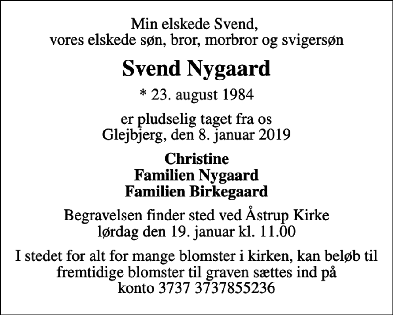 <p>Min elskede Svend, vores elskede søn, bror, morbror og svigersøn<br />Svend Nygaard<br />* 23. august 1984<br />er pludselig taget fra os Glejbjerg, den 8. januar 2019<br />Christine Familien Nygaard Familien Birkegaard<br />Begravelsen finder sted ved Åstrup Kirke lørdag den 19. januar kl. 11.00<br />I stedet for alt for mange blomster i kirken, kan beløb til fremtidige blomster til graven sættes ind på konto 3737 3737855236</p>