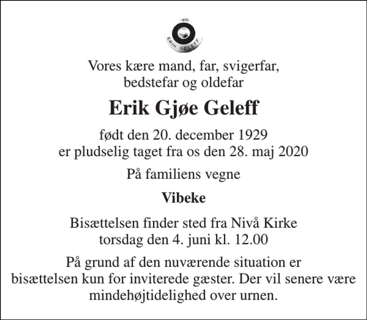<p>Vores kære mand, far, svigerfar, bedstefar og oldefar<br />Erik Gjøe Geleff<br />født den 20. december 1929 er pludselig taget fra os den 28. maj 2020<br />På familiens vegne<br />Vibeke<br />Bisættelsen finder sted fra Nivå Kirke torsdag den 4. juni kl. 12.00<br />På grund af den nuværende situation er bisættelsen kun for inviterede gæster. Der vil senere være mindehøjtidelighed over urnen.</p>