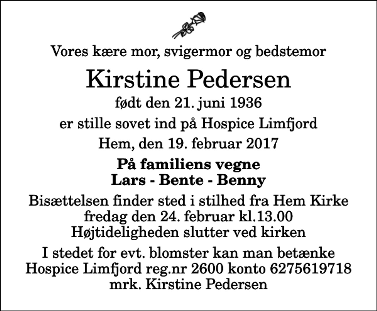 <p>Vores kære mor, svigermor og bedstemor<br />Kirstine Pedersen<br />født den 21. juni 1936<br />er stille sovet ind på Hospice Limfjord<br />Hem, den 19. februar 2017<br />På familiens vegne Lars - Bente - Benny<br />Bisættelsen finder sted i stilhed fra Hem Kirke fredag den 24. februar kl.13.00 Højtideligheden slutter ved kirken<br />I stedet for evt. blomster kan man betænke Hospice Limfjord reg.nr 2600 konto 6275619718 mrk. Kirstine Pedersen</p>
