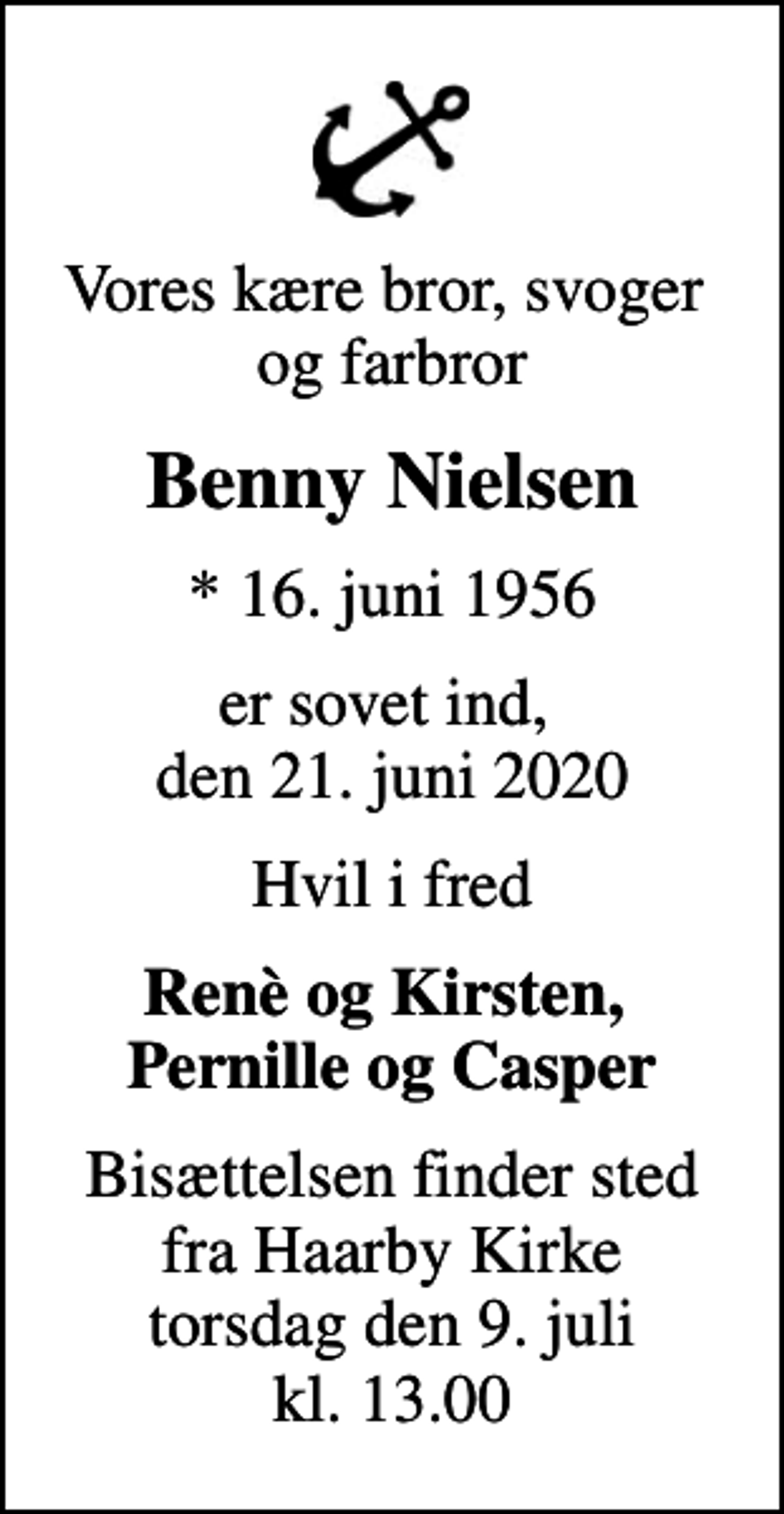 <p>Vores kære bror, svoger og farbror<br />Benny Nielsen<br />* 16. juni 1956<br />er sovet ind, den 21. juni 2020<br />Hvil i fred<br />Renè og Kirsten, Pernille og Casper<br />Bisættelsen finder sted fra Haarby Kirke torsdag den 9. juli kl. 13.00</p>