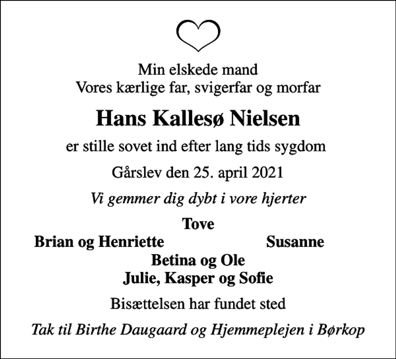 <p>Min elskede mand Vores kærlige far, svigerfar og morfar<br />Hans Kallesø Nielsen<br />er stille sovet ind efter lang tids sygdom<br />Gårslev den 25. april 2021<br />Vi gemmer dig dybt i vore hjerter<br />Tove<br />Brian og Henriette<br />Susanne<br />Bisættelsen har fundet sted<br />Tak til Birthe Daugaard og Hjemmeplejen i Børkop</p>