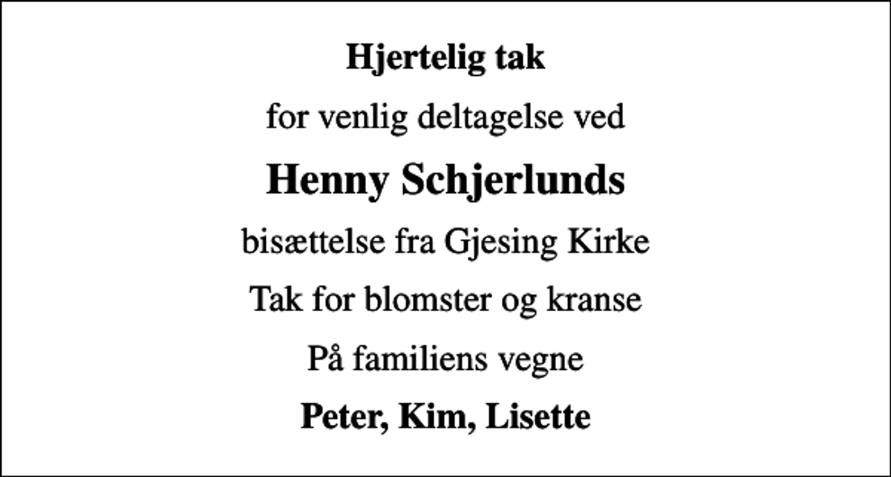 <p>Hjertelig tak<br />for venlig deltagelse ved<br />Henny Schjerlunds<br />bisættelse fra Gjesing Kirke<br />Tak for blomster og kranse<br />På familiens vegne<br />Peter, Kim, Lisette</p>
