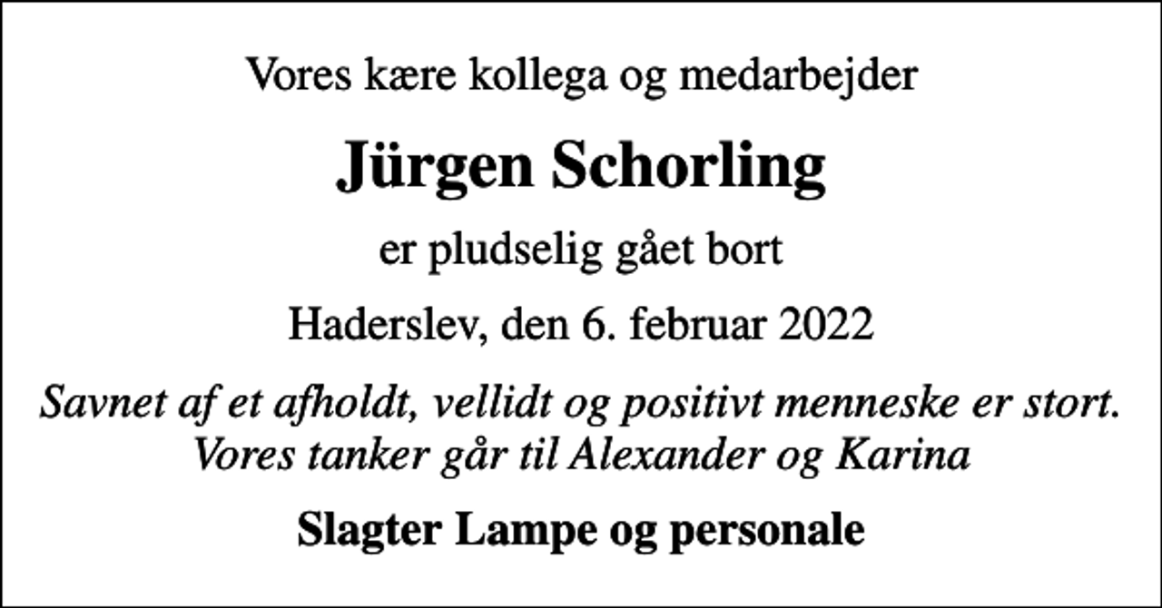 <p>Vores kære kollega og medarbejder<br />Jürgen Schorling<br />er pludselig gået bort<br />Haderslev, den 6. februar 2022<br />Savnet af et afholdt, vellidt og positivt menneske er stort. Vores tanker går til Alexander og Karina<br />Slagter Lampe og personale</p>