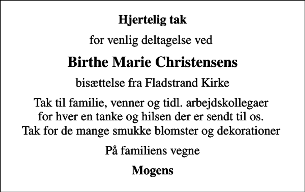 <p>Hjertelig tak<br />for venlig deltagelse ved<br />Birthe Marie Christensens<br />bisættelse fra Fladstrand Kirke<br />Tak til familie, venner og tidl. arbejdskollegaer for hver en tanke og hilsen der er sendt til os. Tak for de mange smukke blomster og dekorationer<br />På familiens vegne<br />Mogens</p>
