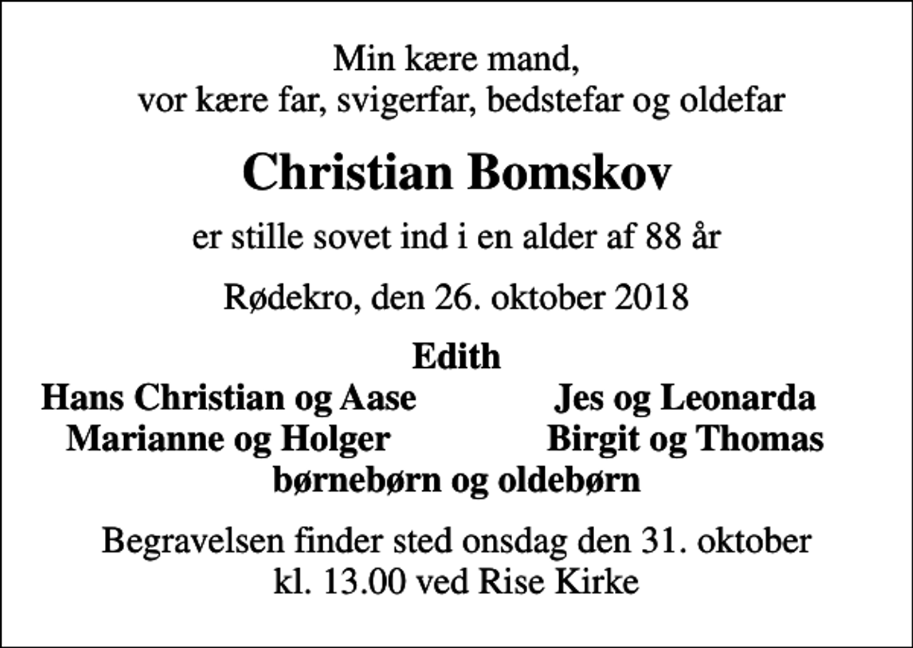 <p>Min kære mand, vor kære far, svigerfar, bedstefar og oldefar<br />Christian Bomskov<br />er stille sovet ind i en alder af 88 år<br />Rødekro, den 26. oktober 2018<br />Edith<br />Hans Christian og Aase<br />Jes og Leonarda<br />Marianne og Holger<br />Birgit og Thomas<br />Begravelsen finder sted onsdag den 31. oktober kl. 13.00 ved Rise Kirke</p>