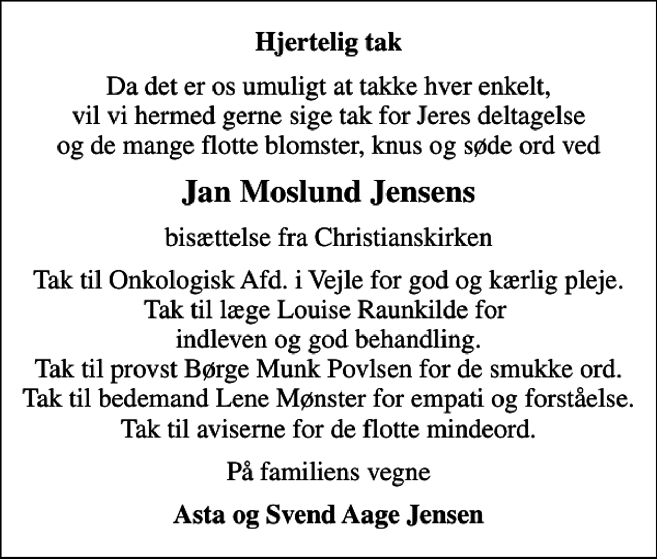<p>Hjertelig tak<br />Da det er os umuligt at takke hver enkelt, vil vi hermed gerne sige tak for Jeres deltagelse og de mange flotte blomster, knus og søde ord ved<br />Jan Moslund Jensens<br />bisættelse fra Christianskirken<br />Tak til Onkologisk Afd. i Vejle for god og kærlig pleje. Tak til læge Louise Raunkilde for indleven og god behandling. Tak til provst Børge Munk Povlsen for de smukke ord. Tak til bedemand Lene Mønster for empati og forståelse. Tak til aviserne for de flotte mindeord.<br />På familiens vegne<br />Asta og Svend Aage Jensen</p>