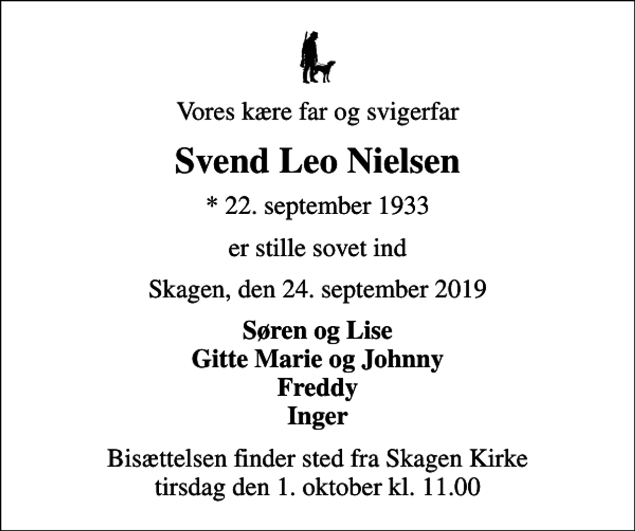<p>Vores kære far og svigerfar<br />Svend Leo Nielsen<br />* 22. september 1933<br />er stille sovet ind<br />Skagen, den 24. september 2019<br />Søren og Lise Gitte Marie og Johnny Freddy Inger<br />Bisættelsen finder sted fra Skagen Kirke tirsdag den 1. oktober kl. 11.00</p>