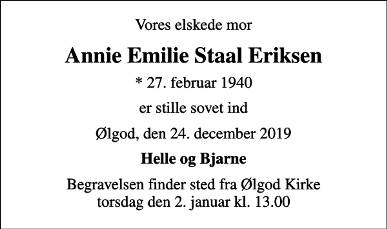 <p>Vores elskede mor<br />Annie Emilie Staal Eriksen<br />* 27. februar 1940<br />er stille sovet ind<br />Ølgod, den 24. december 2019<br />Helle og Bjarne<br />Begravelsen finder sted fra Ølgod Kirke torsdag den 2. januar kl. 13.00</p>