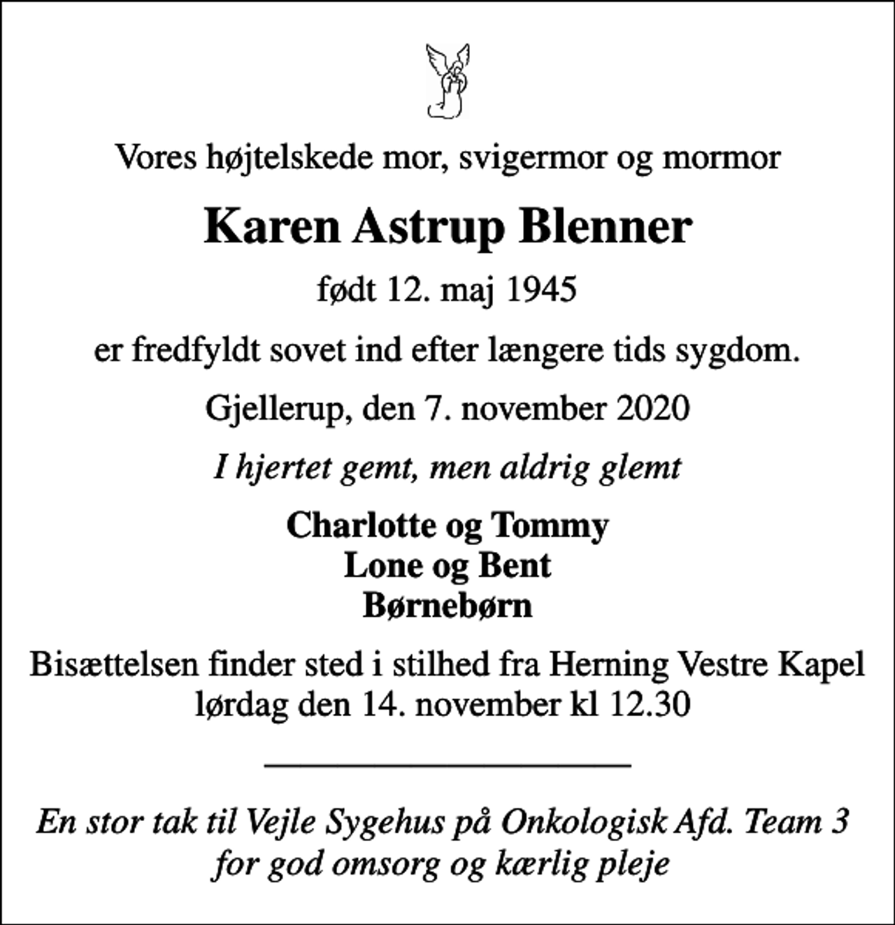 <p>Vores højtelskede mor, svigermor og mormor<br />Karen Astrup Blenner<br />født 12. maj 1945<br />er fredfyldt sovet ind efter længere tids sygdom.<br />Gjellerup, den 7. november 2020<br />I hjertet gemt, men aldrig glemt<br />Charlotte og Tommy Lone og Bent Børnebørn<br />Bisættelsen finder sted i stilhed fra Herning Vestre Kapel lørdag den 14. november kl 12.30<br />En stor tak til Vejle Sygehus på Onkologisk Afd. Team 3 for god omsorg og kærlig pleje</p>