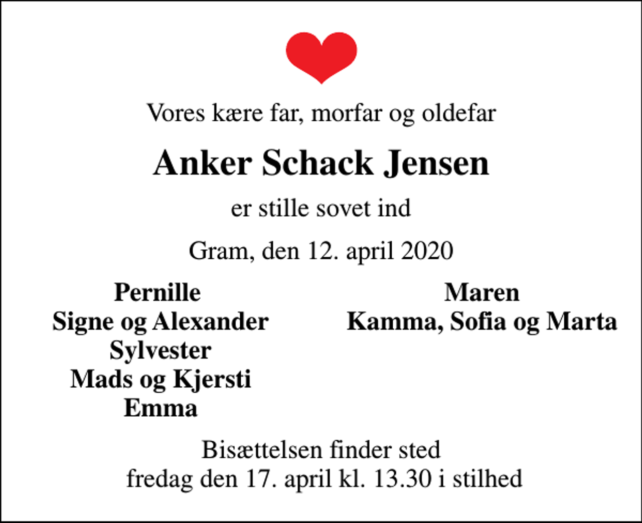 <p>Vores kære far, morfar og oldefar<br />Anker Schack Jensen<br />er stille sovet ind<br />Gram, den 12. april 2020<br />Pernille<br />Maren<br />Signe og Alexander<br />Kamma, Sofia og Marta<br />Sylvester<br />Mads og Kjersti<br />Emma<br />Bisættelsen finder sted fredag den 17. april kl. 13.30 i stilhed</p>