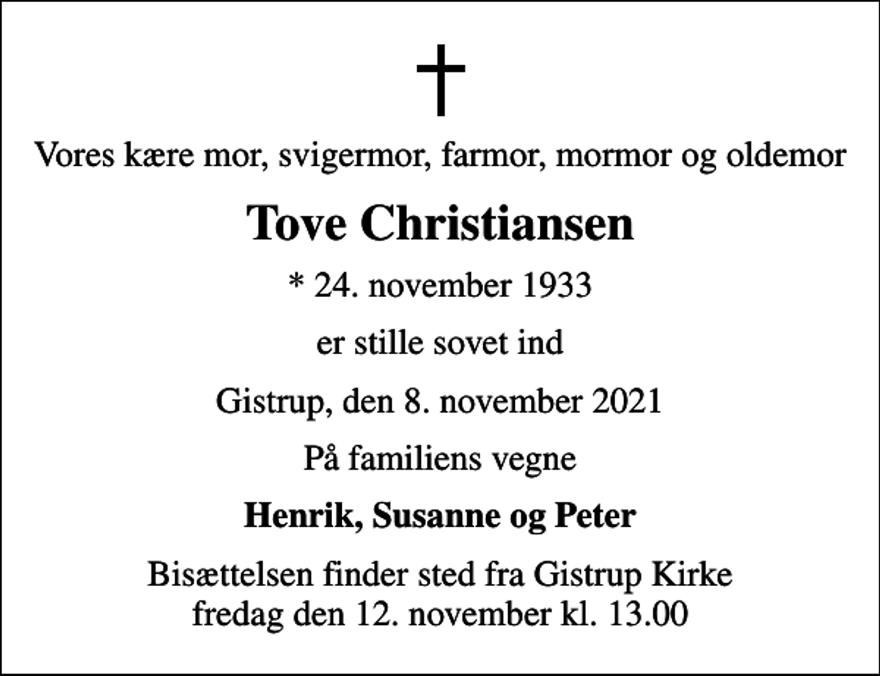 <p>Vores kære mor, svigermor, farmor, mormor og oldemor<br />Tove Christiansen<br />* 24. november 1933<br />er stille sovet ind<br />Gistrup, den 8. november 2021<br />På familiens vegne<br />Henrik, Susanne og Peter<br />Bisættelsen finder sted fra Gistrup Kirke fredag den 12. november kl. 13.00</p>