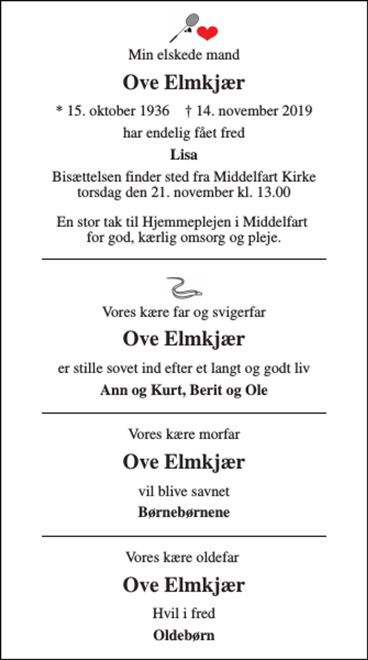 <p>Min elskede mand<br />Ove Elmkjær<br />*​ 15. oktober 1936​ †​ 14. november 2019<br />har endelig fået fred<br />Lisa<br />Bisættelsen​ finder sted fra Middelfart Kirke​ torsdag den 21. november​ kl. 13.00​ En stor tak til Hjemmeplejen i Middelfart for god, kærlig omsorg og pleje.<br />Vores kære far og svigerfar<br />Ove Elmkjær<br />er stille sovet ind efter et langt og godt liv<br />Ann og Kurt, Berit og Ole<br />Vores kære morfar<br />Ove Elmkjær<br />vil blive savnet<br />Børnebørnene<br />Vores kære oldefar<br />Ove Elmkjær<br />Hvil i fred<br />Oldebørn</p>