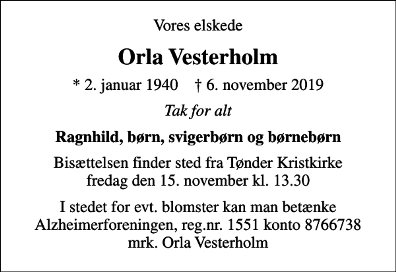 <p>Vores elskede<br />Orla Vesterholm<br />* 2. januar 1940 ✝ 6. november 2019<br />Tak for alt<br />Ragnhild, børn, svigerbørn og børnebørn<br />Bisættelsen finder sted fra Tønder Kristkirke fredag den 15. november kl. 13.30<br />I stedet for evt. blomster kan man betænke<br />Alzheimerforeningen reg.nr.1551konto8766738mrk. Orla<br />Vesterholm</p>