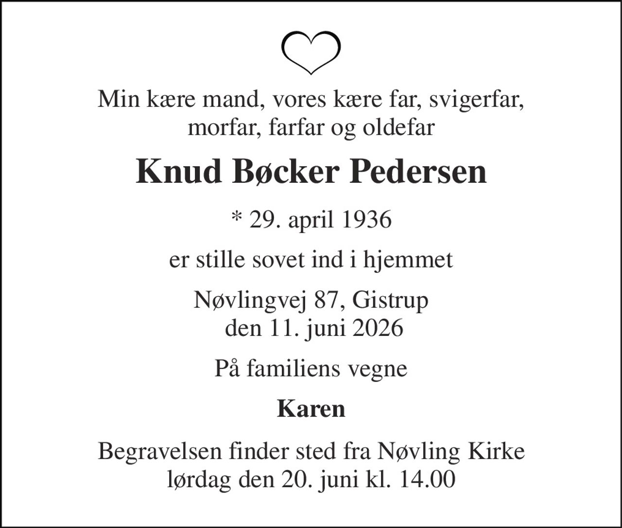 Min kære mand, vores kære far, svigerfar, morfar, farfar og oldefar 
Knud Bøcker Pedersen 
* 29. april 1936 
er stille sovet ind i hjemmet 
Nøvlingvej 87, Gistrup  den 11. juni 2026 
På familiens vegne 
Karen 
Begravelsen finder sted fra Nøvling Kirke lørdag den 20. juni kl. 14.00