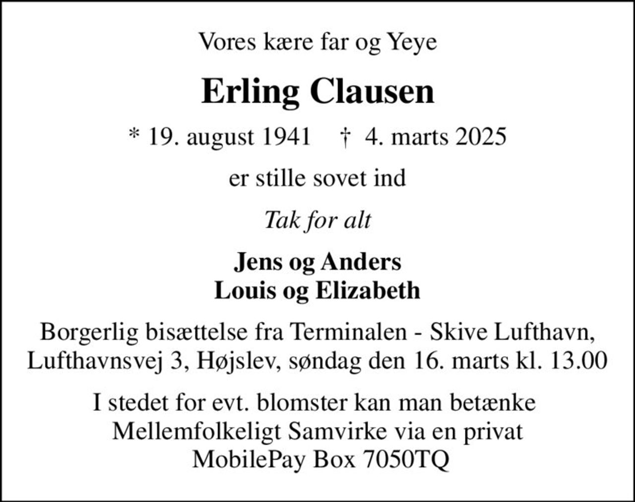 Vores kære far og Yeye
Erling Clausen
* 19. august 1941    ✝ 4. marts 2025
er stille sovet ind
Tak for alt
Jens og Anders Louis og Elizabeth
Borgerlig bisættelse fra Terminalen - Skive Lufthavn, Lufthavnsvej 3, Højslev, søndag den 16. marts kl. 13.00
I stedet for evt. blomster kan man betænke  Mellemfolkeligt Samvirke via en privat  MobilePay Box 7050TQ