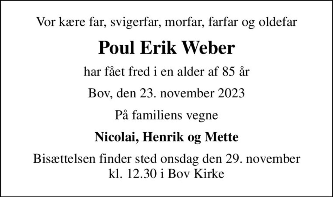 Vor kære far, svigerfar, morfar, farfar og oldefar
Poul Erik Weber
har fået fred i en alder af 85 år
Bov, den 23. november 2023
På familiens vegne
Nicolai, Henrik og Mette
Bisættelsen finder sted onsdag den 29. november kl. 12.30 i Bov Kirke