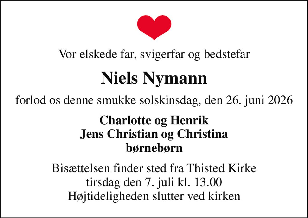 Vor elskede far, svigerfar og bedstefar
Niels Nymann
forlod os denne smukke solskinsdag, den 26. juni 2026
Charlotte og Henrik Jens Christian og Christina børnebørn
Bisættelsen finder sted fra Thisted Kirke  tirsdag den 7. juli kl. 13.00  Højtideligheden slutter ved kirken