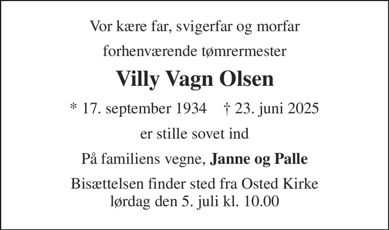 Vor kære far, svigerfar og morfar 
forhenværende tømrermester 
Villy Vagn Olsen 
*​ 17. september 1934​    ✝​ 23. juni 2025 
er stille sovet ind 
På familiens vegne, Janne og Palle 
Bisættelsen finder sted fra Osted Kirke lørdag den 5. juli kl. 10.00