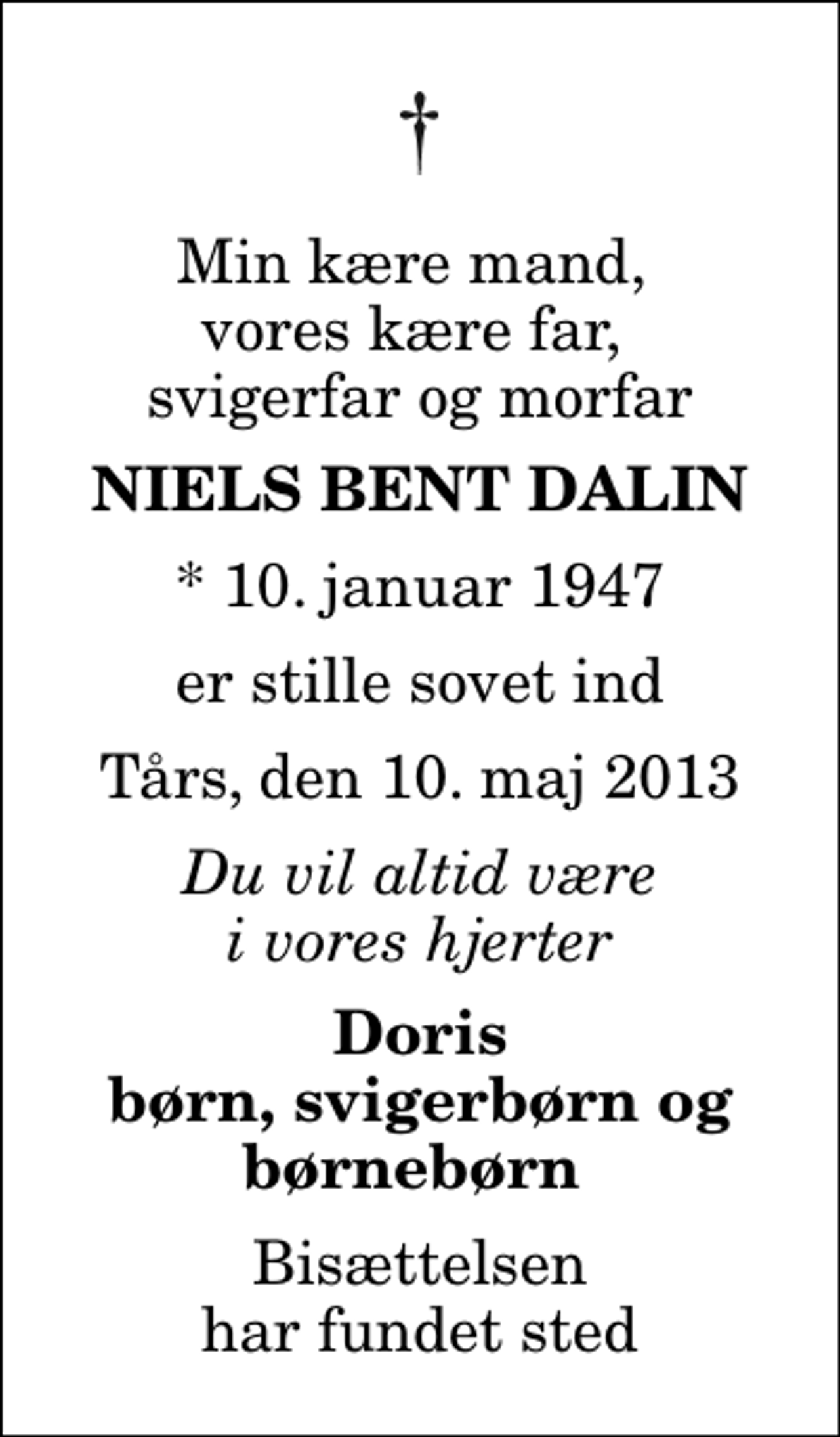 <p>Min kære mand, vores kære far, svigerfar og morfar<br />Niels Bent Dalin<br />* 10. januar 1947<br />er stille sovet ind<br />Tårs, den 10. maj 2013<br />Du vil altid være i vores hjerter<br />Doris børn, svigerbørn og børnebørn<br />Bisættelsen har fundet sted</p>