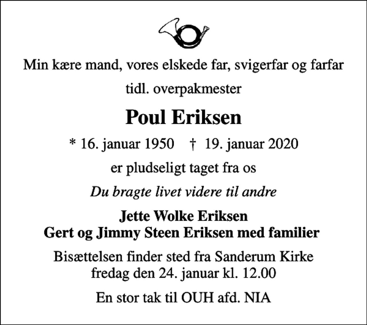 <p>Min kære mand, vores elskede far, svigerfar og farfar<br />tidl. overpakmester<br />Poul Eriksen<br />* 16. januar 1950 ✝ 19. januar 2020<br />er pludseligt taget fra os<br />Du bragte livet videre til andre<br />Jette Wolke Eriksen Gert og Jimmy Steen Eriksen med familier<br />Bisættelsen finder sted fra Sanderum Kirke fredag den 24. januar kl. 12.00<br />En stor tak til OUH afd. NIA</p>