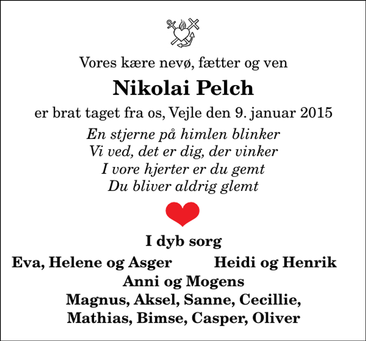 <p>Vores kære nevø, fætter og ven<br />Nikolai Pelch<br />er brat taget fra os, Vejle den 9. januar 2015<br />En stjerne på himlen blinker Vi ved, det er dig, der vinker I vore hjerter er du gemt Du bliver aldrig glemt<br />I dyb sorg<br />Eva, Helene og Asger<br />Heidi og Henrik</p>