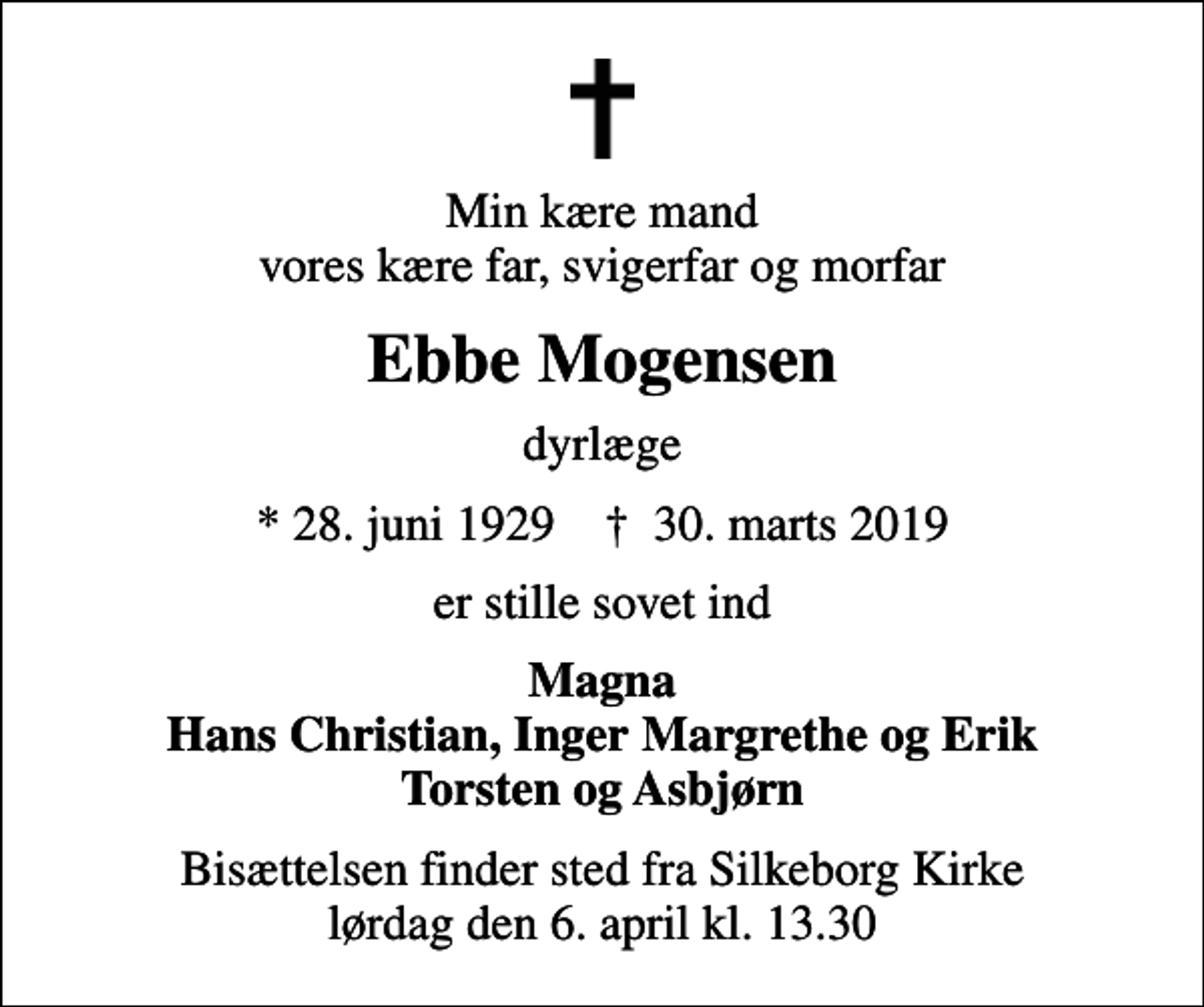 <p>Min kære mand vores kære far, svigerfar og morfar<br />Ebbe Mogensen<br />dyrlæge<br />* 28. juni 1929 ✝ 30. marts 2019<br />er stille sovet ind<br />Magna Hans Christian, Inger Margrethe og Erik Torsten og Asbjørn<br />Bisættelsen finder sted fra Silkeborg Kirke lørdag den 6. april kl. 13.30</p>