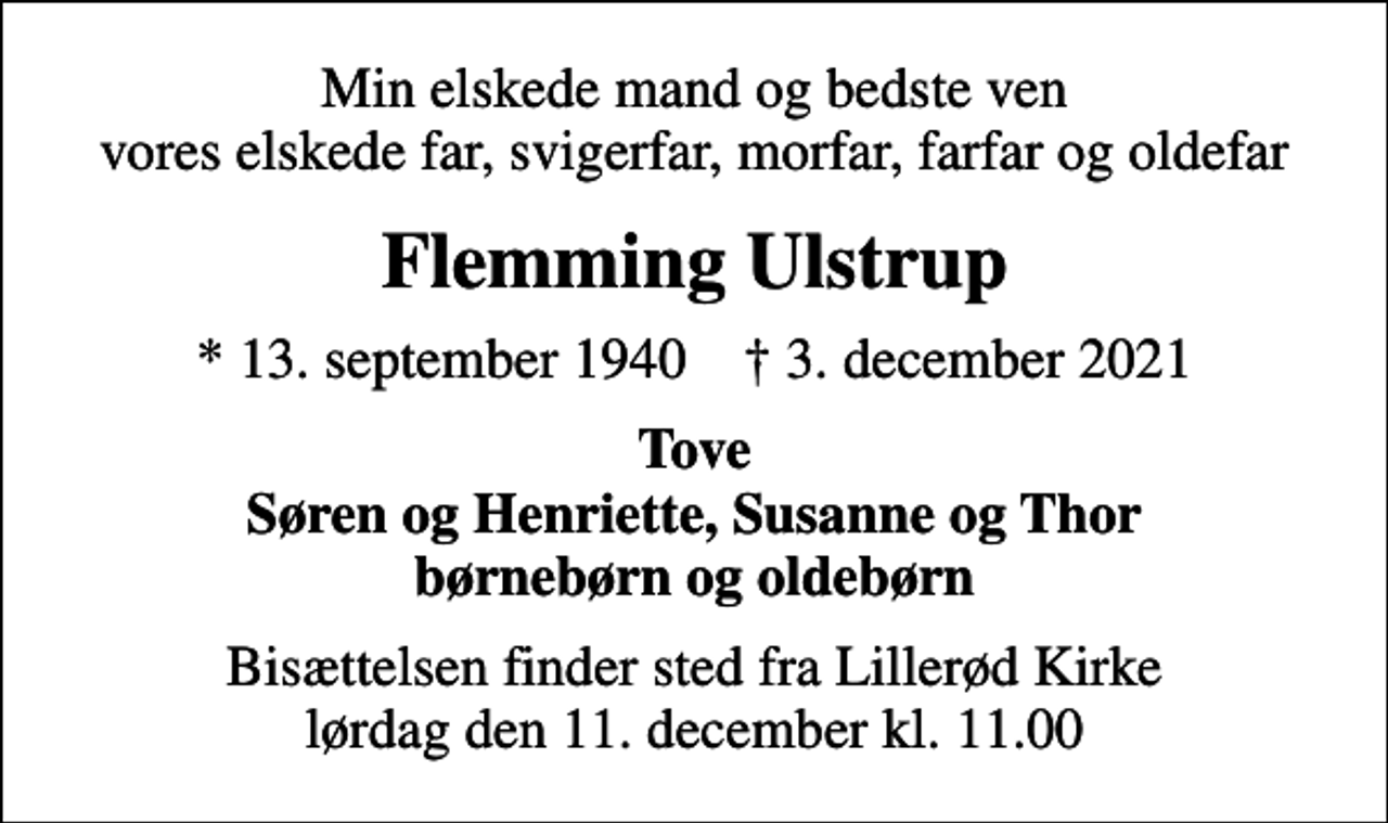<p>Min elskede mand og bedste ven vores elskede far, svigerfar, morfar, farfar og oldefar<br />Flemming Ulstrup<br />* 13. september 1940 ✝ 3. december 2021<br />Tove Søren og Henriette, Susanne og Thor børnebørn og oldebørn<br />Bisættelsen finder sted fra Lillerød Kirke lørdag den 11. december kl. 11.00</p>