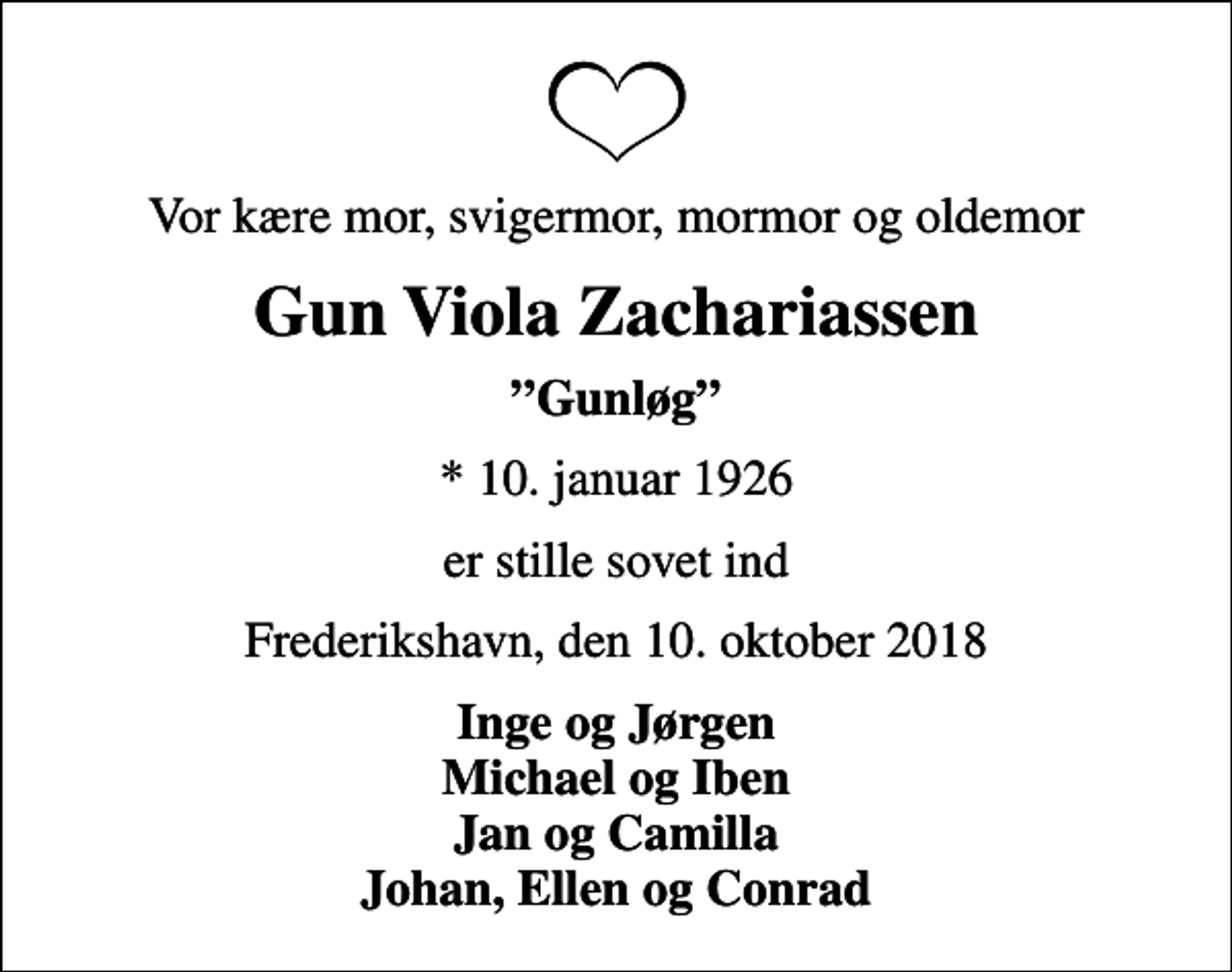 <p>Vor kære mor, svigermor, mormor og oldemor<br />Gun Viola Zachariassen<br />Gunløg<br />* 10. januar 1926<br />er stille sovet ind<br />Frederikshavn, den 10. oktober 2018<br />Inge og Jørgen Michael og Iben Jan og Camilla Johan, Ellen og Conrad</p>