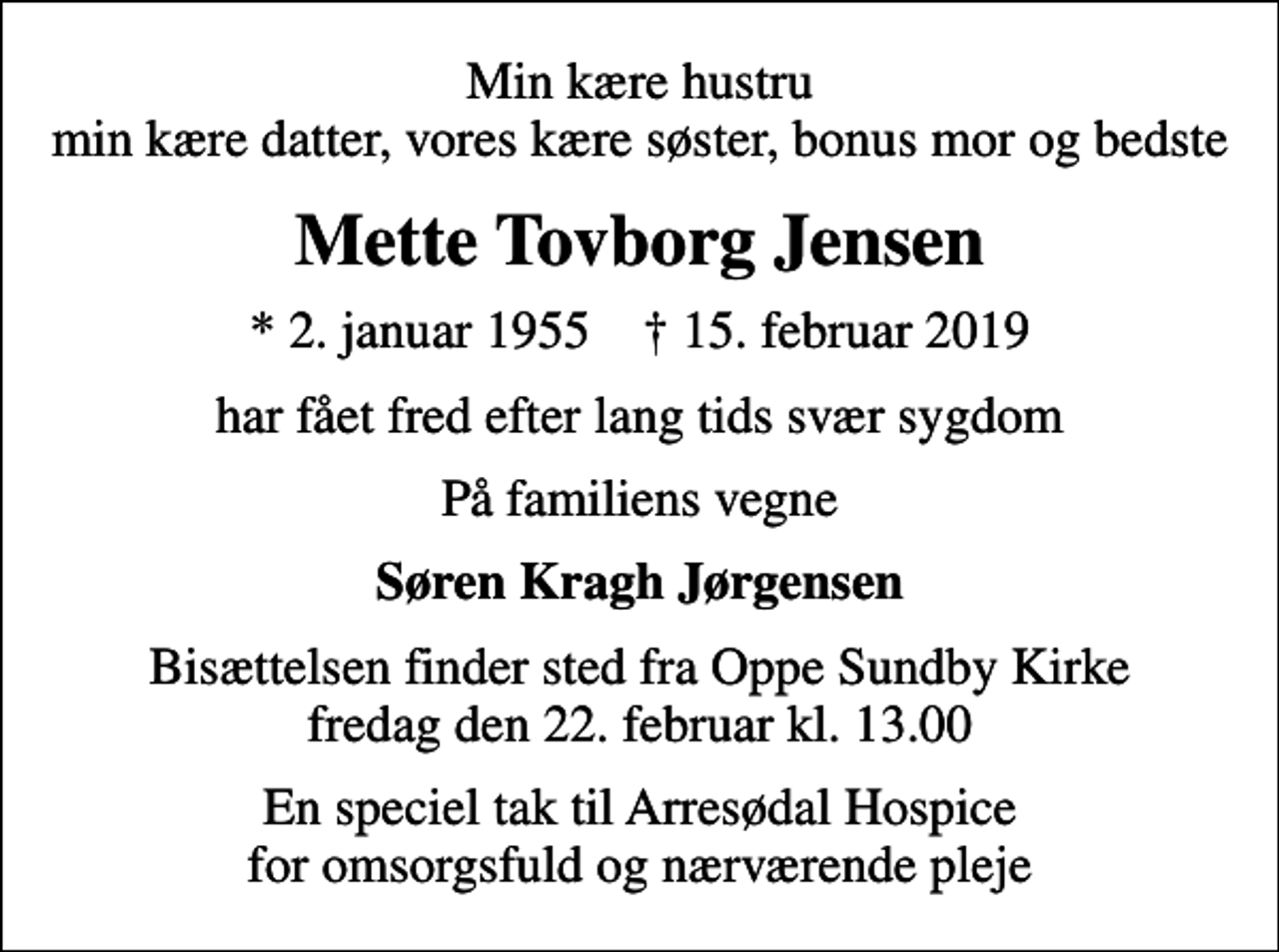 <p>Min kære hustru min kære datter, vores kære søster bonus mor og bedste<br />Mette Tovborg Jensen<br />* 2. januar 1955 ✝ 15. februar 2019<br />har fået fred efter lang tids svær sygdom<br />På familiens vegne<br />Søren Kragh Jørgensen<br />Bisættelsen finder sted fra Oppe Sundby Kirke fredag den 22. februar kl. 13.00<br />En speciel tak til Arresødal Hospice for omsorgsfuld og nærværende pleje</p>