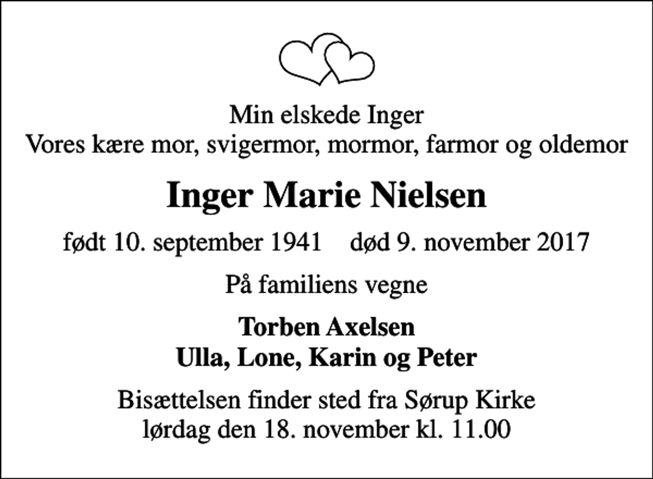 <p>Min elskede Inger Vores kære mor, svigermor, mormor, farmor og oldemor<br />Inger Marie Nielsen<br />født 10. september 1941 død 9. november 2017<br />På familiens vegne<br />Torben Axelsen Ulla, Lone, Karin og Peter<br />Bisættelsen finder sted fra Sørup Kirke lørdag den 18. november kl. 11.00</p>