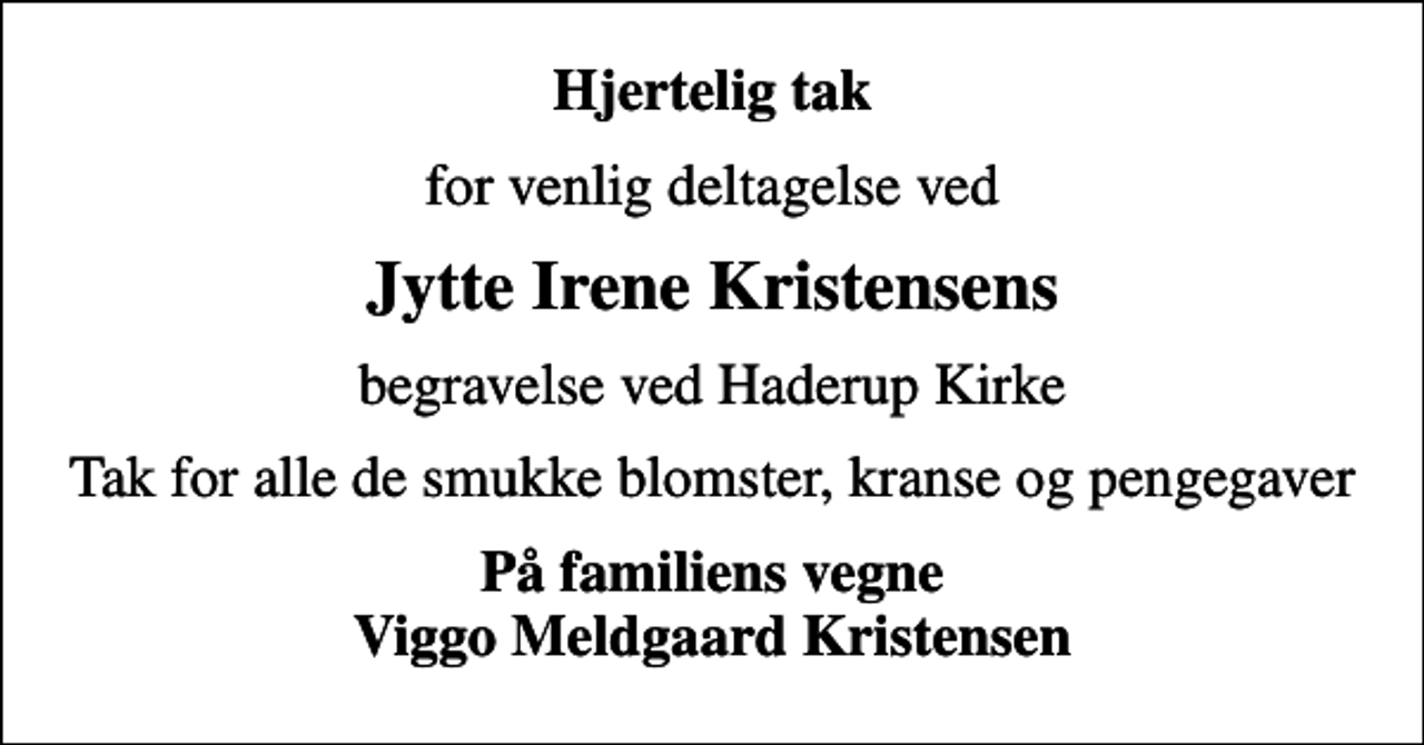 <p>Hjertelig tak<br />for venlig deltagelse ved<br />Jytte Irene Kristensens<br />begravelse ved Haderup Kirke<br />Tak for alle de smukke blomster, kranse og pengegaver<br />På familiens vegne Viggo Meldgaard Kristensen</p>