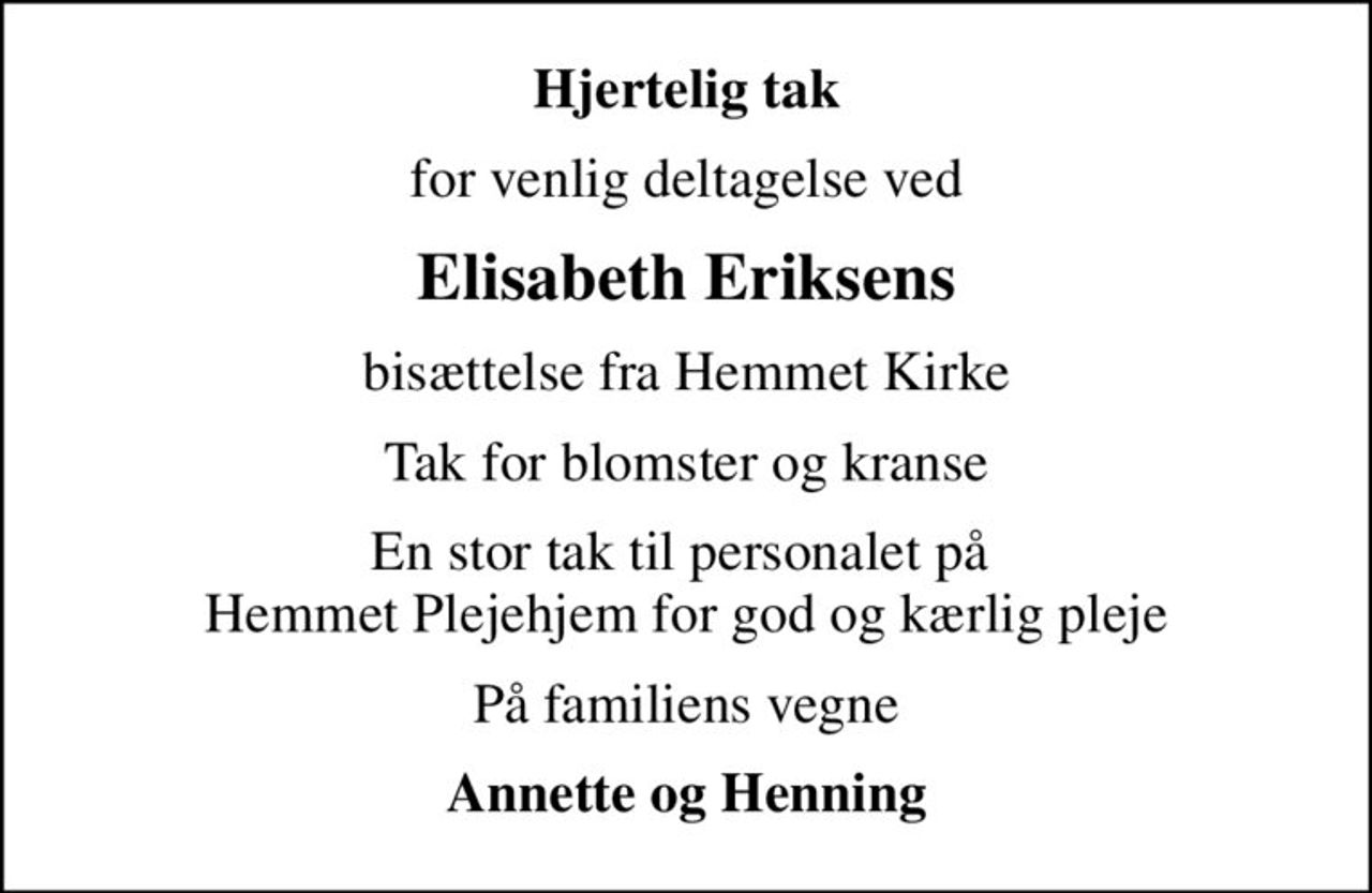 Hjertelig tak
for venlig deltagelse ved
Elisabeth Eriksens
bisættelse fra Hemmet Kirke
Tak for blomster og kranse
En stor tak til personalet på  Hemmet Plejehjem for god og kærlig pleje
På familiens vegne
Annette og Henning