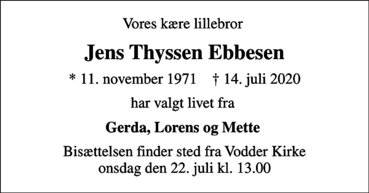 <p>Vores kære lillebror<br />Jens Thyssen Ebbesen<br />* 11. november 1971 ✝ 14. juli 2020<br />har valgt livet fra<br />Gerda, Lorens og Mette<br />Bisættelsen finder sted fra Vodder Kirke onsdag den 22. juli kl. 13.00</p>