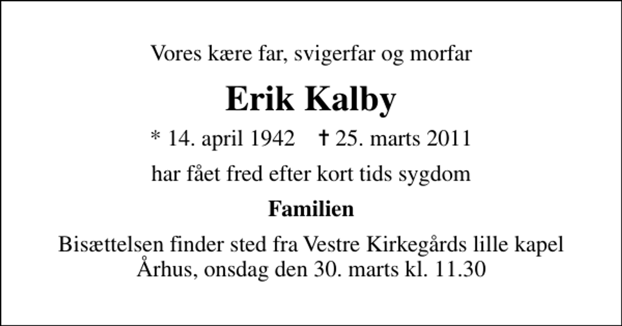 <p>Vores kære far, svigerfar og morfar<br />Erik Kalby<br />* 14. april 1942 ✝ 25. marts 2011<br />har fået fred efter kort tids sygdom<br />Familien<br />Bisættelsen finder sted fra Vestre Kirkegårds lille kapel Århus, onsdag den 30. marts kl. 11.30</p>