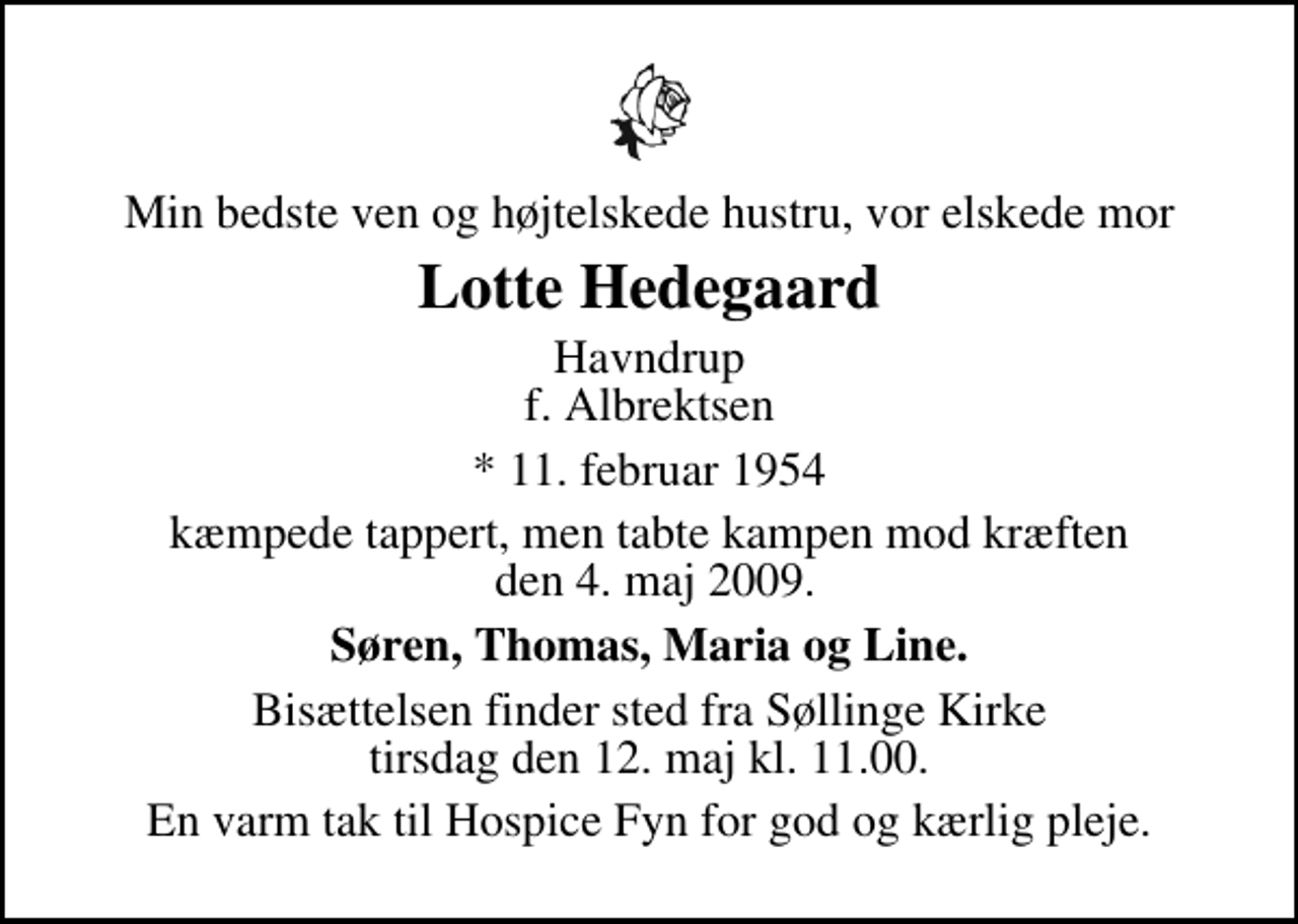 <p>Min bedste ven og højtelskede hustru, vor elskede mor<br />Lotte Hedegaard<br />Havndrup f. Albrektsen<br />* 11. februar 1954<br />kæmpede tappert, men tabte kampen mod kræften den 4. maj 2009.<br />Søren, Thomas, Maria og Line.<br />Bisættelsen finder sted fra Søllinge Kirke tirsdag den 12. maj kl. 11.00<br />En varm tak til Hospice Fyn for god og kærlig pleje.</p>
