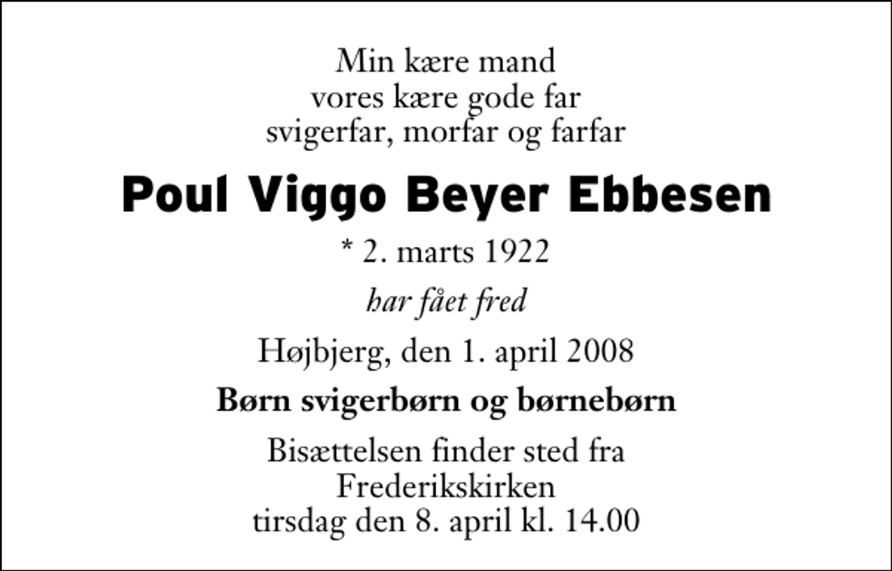 <p>Min kære mand vores kære gode far svigerfar, morfar og farfar<br />Poul Viggo Beyer Ebbesen<br />* 2. marts 1922<br />har fået fred<br />Højbjerg, den 1. april 2008<br />Børn svigerbørn og børnebørn<br />Bisættelsen finder sted fra Frederikskirken, Skåde tirsdag den 8. april kl. 14.00</p>