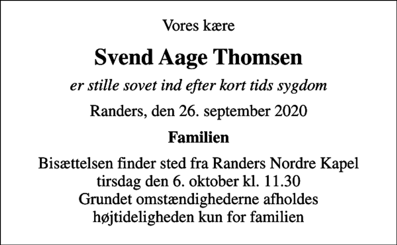 <p>Vores kære<br />Svend Aage Thomsen<br />er stille sovet ind efter kort tids sygdom<br />Randers, den 26. september 2020<br />Familien<br />Bisættelsen finder sted fra Randers Nordre Kapel tirsdag den 6. oktober kl. 11.30 Grundet omstændighederne afholdes højtideligheden kun for familien</p>