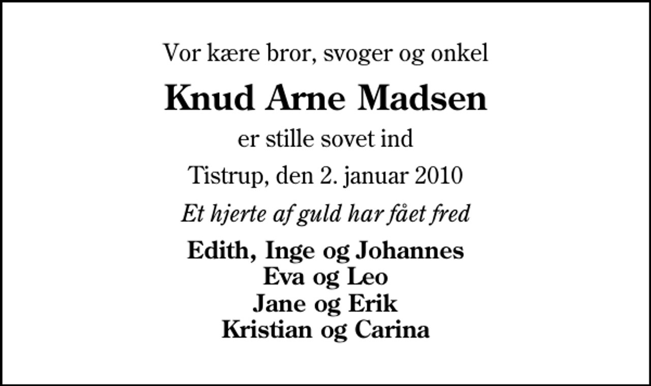 <p>Vor kære bror, svoger og onkel<br />Knud Arne Madsen<br />er stille sovet ind<br />Tistrup, den 2. januar 2010<br />Et hjerte af guld har fået fred<br />Edith, Inge og Johannes Eva og Leo Jane og Erik Kristian og Carina</p>