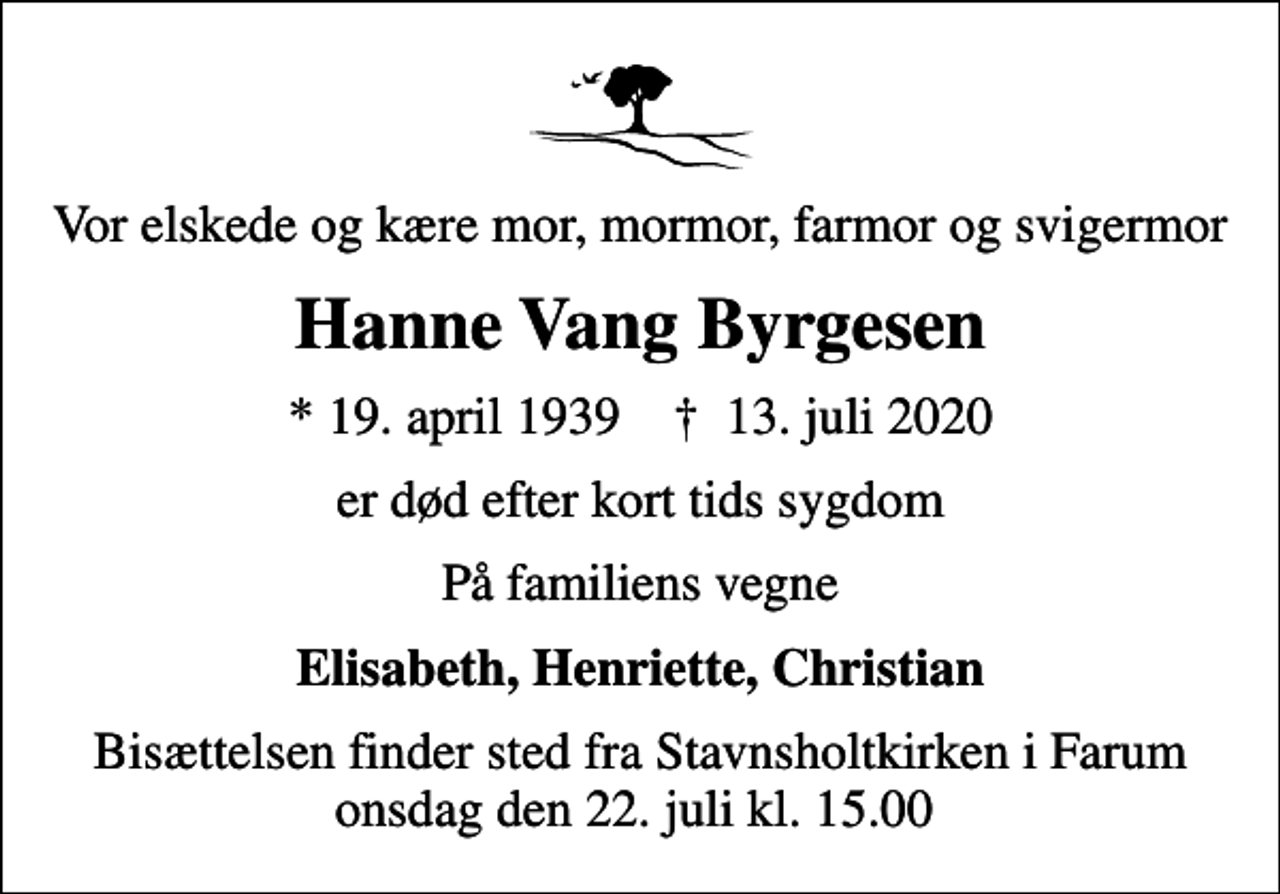 <p>Vor elskede og kære mor, mormor, farmor og svigermor<br />Hanne Vang Byrgesen<br />* 19. april 1939 ✝ 13. juli 2020<br />er død efter kort tids sygdom<br />På familiens vegne<br />Elisabeth, Henriette, Christian<br />Bisættelsen finder sted fra Stavnsholtkirken i Farum onsdag den 22. juli kl. 15.00</p>