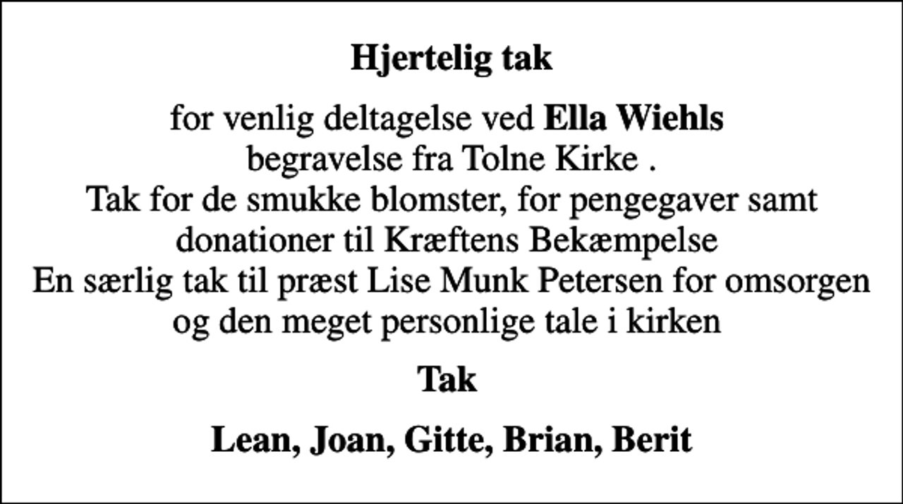 <p>Hjertelig tak<br />for venlig deltagelse ved <em>Ella Wiehls </em> begravelse fra Tolne Kirke . Tak for de smukke blomster, for pengegaver samt donationer til Kræftens Bekæmpelse En særlig tak til præst Lise Munk Petersen for omsorgen og den meget personlige tale i kirken<br />Tak<br />Lean, Joan, Gitte, Brian, Berit</p>