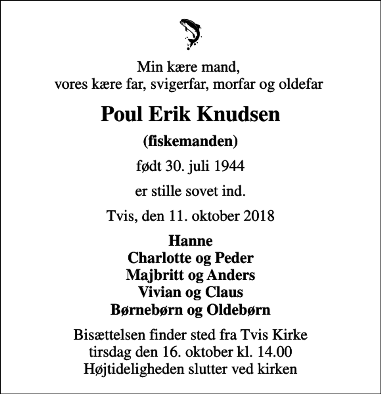 <p>Min kære mand, vores kære far, svigerfar, morfar og oldefar<br />Poul Erik Knudsen<br />(fiskemanden)<br />født 30. juli 1944<br />er stille sovet ind.<br />Tvis, den 11. oktober 2018<br />Hanne Charlotte og Peder Majbritt og Anders Vivian og Claus Børnebørn og Oldebørn<br />Bisættelsen finder sted fra Tvis Kirke tirsdag den 16. oktober kl. 14.00 Højtideligheden slutter ved kirken</p>
